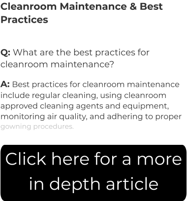 Cleanroom Maintenance & Best Practices Q: What are the best practices for cleanroom maintenance? A: Best practices for cleanroom maintenance include regular cleaning, using cleanroom approved cleaning agents and equipment, monitoring air quality, and adhering to proper gowning procedures.  Click here for a more in depth article
