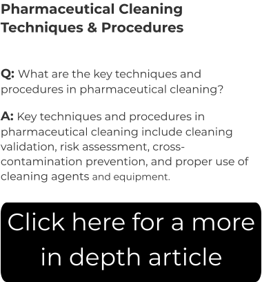 Pharmaceutical Cleaning Techniques & Procedures Q: What are the key techniques and procedures in pharmaceutical cleaning? A: Key techniques and procedures in pharmaceutical cleaning include cleaning validation, risk assessment, cross-contamination prevention, and proper use of cleaning agents and equipment. Click here for a more in depth article