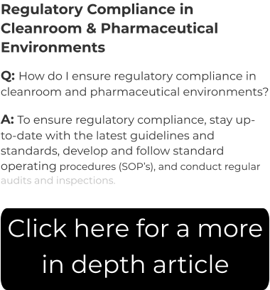 Regulatory Compliance in Cleanroom & Pharmaceutical Environments Q: How do I ensure regulatory compliance in cleanroom and pharmaceutical environments? A: To ensure regulatory compliance, stay up-to-date with the latest guidelines and standards, develop and follow standard operating procedures (SOP’s), and conduct regular audits and inspections. Click here for a more in depth article