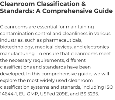 Cleanroom Classification & Standards: A Comprehensive Guide Cleanrooms are essential for maintaining contamination control and cleanliness in various industries, such as pharmaceuticals, biotechnology, medical devices, and electronics manufacturing. To ensure that cleanrooms meet the necessary requirements, different classifications and standards have been developed. In this comprehensive guide, we will explore the most widely used cleanroom classification systems and stanards, including ISO 14644-1, EU GMP, USFed 209E, and BS 5295.