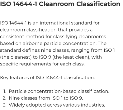 ISO 14644-1 Cleanroom Classification ISO 14644-1 is an international standard for cleanroom classification that provides a consistent method for classifying cleanrooms based on airborne particle concentration. The standard defines nine classes, ranging from ISO 1 (the cleanest) to ISO 9 (the least clean), with specific requirements for each class.  Key features of ISO 14644-1 classification:  	1.	Particle concentration-based classification. 	2.	Nine classes from ISO 1 to ISO 9. 	3.	Widely adopted across various industries.