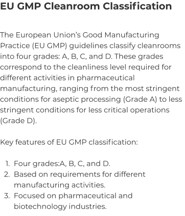 EU GMP Cleanroom Classification The European Union’s Good Manufacturing Practice (EU GMP) guidelines classify cleanrooms into four grades: A, B, C, and D. These grades correspond to the cleanliness level required for different activities in pharmaceutical manufacturing, ranging from the most stringent conditions for aseptic processing (Grade A) to less stringent conditions for less critical operations (Grade D).  Key features of EU GMP classification:  	1.	Four grades:A, B, C, and D. 	2.	Based on requirements for different manufacturing activities. 	3.	Focused on pharmaceutical and biotechnology industries.