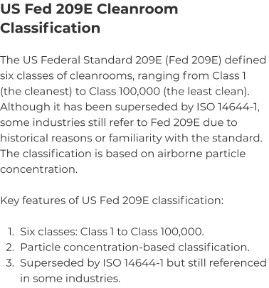 US Fed 209E Cleanroom Classification The US Federal Standard 209E (Fed 209E) defined six classes of cleanrooms, ranging from Class 1 (the cleanest) to Class 100,000 (the least clean). Although it has been superseded by ISO 14644-1, some industries still refer to Fed 209E due to historical reasons or familiarity with the standard. The classification is based on airborne particle concentration.   Key features of US Fed 209E classification:  	1.	Six classes: Class 1 to Class 100,000. 	2.	Particle concentration-based classification. 	3.	Superseded by ISO 14644-1 but still referenced in some industries.