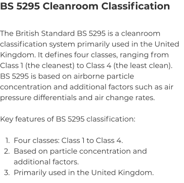 BS 5295 Cleanroom Classification The British Standard BS 5295 is a cleanroom classification system primarily used in the United Kingdom. It defines four classes, ranging from Class 1 (the cleanest) to Class 4 (the least clean). BS 5295 is based on airborne particle concentration and additional factors such as air pressure differentials and air change rates.  Key features of BS 5295 classification:  	1.	Four classes: Class 1 to Class 4. 	2.	Based on particle concentration and additional factors. 	3.	Primarily used in the United Kingdom.