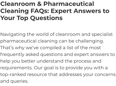 Cleanroom & Pharmaceutical Cleaning FAQs: Expert Answers to Your Top Questions Navigating the world of cleanroom and specialist pharmaceutical cleaning can be challenging. That’s why we’ve compiled a list of the most frequently asked questions and expert answers to help you better understand the process and requirements. Our goal is to provide you with a top-ranked resource that addresses your concerns and queries.