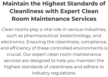 Maintain the Highest Standards of Cleanliness with Expert Clean Room Maintenance Services Clean rooms play a vital role in various industries, such as pharmaceutical, biotechnology, and electronics. Ensuring the cleanliness, compliance, and efficiency of these controlled environments is crucial. Our expert clean room maintenance services are designed to help you maintain the highest standards of cleanliness and adhere to industry regulations.