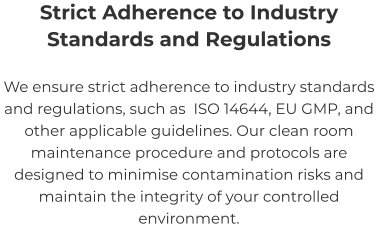 Strict Adherence to Industry Standards and Regulations We ensure strict adherence to industry standards and regulations, such as  ISO 14644, EU GMP, and other applicable guidelines. Our clean room maintenance procedure and protocols are designed to minimise contamination risks and maintain the integrity of your controlled environment.