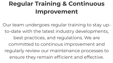 Regular Training & Continuous Improvement Our team undergoes regular training to stay up-to-date with the latest industry developments, best practices, and regulations. We are committed to continous improvement and regularly review our maintenance processes to ensure they remain efficient and effective.