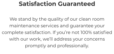Satisfaction Guaranteed We stand by the quality of our clean room maintenance services and guarantee your complete satisfaction. If you’re not 100% satisfied with our work, we’ll address your concerns promptly and professionally.