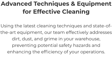 Advanced Techniques & Equipment for Effective Cleaning Using the latest cleaning techniques and state-of-the-art equipment, our team effectively addresses dirt, dust, and grime in your warehouse, preventing potential safety hazards and enhancing the efficiency of your operations.