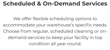 Scheduled & On-Demand Services We offer flexible scheduling options to accommodate your warehouse’s specific needs. Choose from regular, scheduled cleaning or on-demand services to keep your facility in top condition all year round.