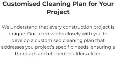 Customised Cleaning Plan for Your Project We understand that every construction project is unique. Our team works closely with you to develop a customised cleaning plan that addresses you project’s specific needs, ensuring a thorough and efficient builders clean.