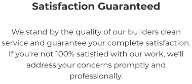 Satisfaction Guaranteed We stand by the quality of our builders clean service and guarantee your complete satisfaction. If you’re not 100% satisfied with our work, we’ll address your concerns promptly and professionally.