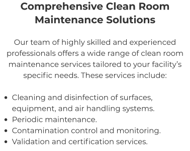 Comprehensive Clean Room Maintenance Solutions Our team of highly skilled and experienced professionals offers a wide range of clean room maintenance services tailored to your facility’s specific needs. These services include:  •	Cleaning and disinfection of surfaces, equipment, and air handling systems. •	Periodic maintenance. •	Contamination control and monitoring. •	Validation and certification services.