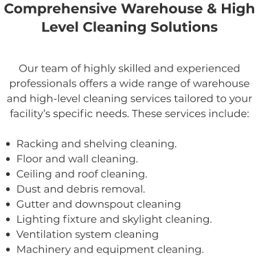 Comprehensive Warehouse & High Level Cleaning Solutions Our team of highly skilled and experienced professionals offers a wide range of warehouse and high-level cleaning services tailored to your facility’s specific needs. These services include:  •	Racking and shelving cleaning. •	Floor and wall cleaning. •	Ceiling and roof cleaning. •	Dust and debris removal. •	Gutter and downspout cleaning •	Lighting fixture and skylight cleaning. •	Ventilation system cleaning •	Machinery and equipment cleaning.