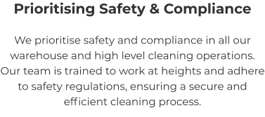 Prioritising Safety & Compliance We prioritise safety and compliance in all our warehouse and high level cleaning operations. Our team is trained to work at heights and adhere to safety regulations, ensuring a secure and efficient cleaning process.
