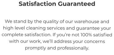 Satisfaction Guaranteed We stand by the quality of our warehouse and high level cleaning services and guarantee your complete satisfaction. If you’re not 100% satisfied with our work, we’ll address your concerns promptly and professionally.