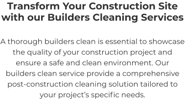 Transform Your Construction Site with our Builders Cleaning Services A thorough builders clean is essential to showcase the quality of your construction project and ensure a safe and clean environment. Our builders clean service provide a comprehensive post-construction cleaning solution tailored to your project’s specific needs.