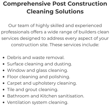 Comprehensive Post Construction Cleaning Solutions Our team of highly skilled and experienced professionals offers a wide range of builders clean services designed to address every aspect of your construction site. These services include:  •	Debris and waste removal. •	Surface cleaning and dusting. •	Window and glass cleaning. •	Floor cleaning and polishing. •	Carpet and upholstery cleaning. •	Tile and grout cleaning. •	Bathroom and Kitchen sanitisation. •	Ventilation system cleaning.